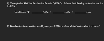 1) The explosive RDX has the chemical formula C3H6NO6. Balance the following combustion reaction
for RDX.
C3H6N606(s)
_CO(g) +
H₂O(g) +
N2(g)
2) Based on the above reaction, would you expect RDX to produce a lot of smoke when it is burned?