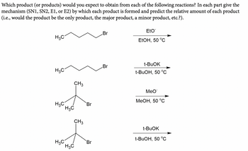 Which product (or products) would you expect to obtain from each of the following reactions? In each part give the
mechanism (SN1, SN2, E1, or E2) by which each product is formed and predict the relative amount of each product
(i.e., would the product be the only product, the major product, a minor product, etc.?).
H3C
H3C
CH 3
H3C
H3C
Br
CH3
H3C
Br
H3C
Br
Br
EtO
EtOH, 50 °C
t-BuOK
t-BuOH, 50 °C
MeO
MeOH, 50 °C
t-BuOK
t-BuOH, 50 °C