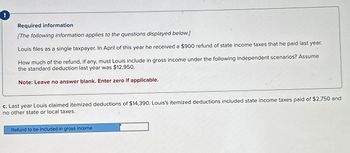 !
Required information
[The following information applies to the questions displayed below.]
Louis files as a single taxpayer. In April of this year he received a $900 refund of state income taxes that he paid last year.
How much of the refund, if any, must Louis include in gross income under the following independent scenarios? Assume
the standard deduction last year was $12,950.
Note: Leave no answer blank. Enter zero if applicable.
c. Last year Louis claimed itemized deductions of $14,390. Louis's itemized deductions included state income taxes paid of $2,750 and
no other state or local taxes.
Refund to be included in gross income