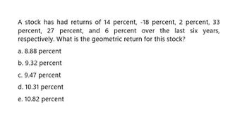 A stock has had returns of 14 percent, -18 percent, 2 percent, 33
percent, 27 percent, and 6 percent over the last six years,
respectively. What is the geometric return for this stock?
a. 8.88 percent
b. 9.32 percent
c. 9.47 percent
d. 10.31 percent
e. 10.82 percent