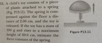 11. A child's toy consists of a piece
of plastic attached to a spring
(Fig. P13.11). The spring is com-
pressed against the floor a dis-
tance of 2.00 cm, and the toy is
released. If the toy has a mass of
100g and rises to a maximum
height of 60.0 cm, estimate the
force constant of the spring.
Figure P13.11
