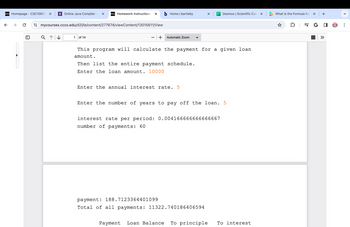 D2L Homepage - CSC10605 X
←
€]
Online Java Compiler - X D2L Homework Instructions X
mycourses.cccs.edu/d2l/le/content/277674/viewContent/13015611/View
Q ↑↓
1 of 14
b Home | bartleby
+ Automatic Zoom
Then list the entire payment schedule.
Enter the loan amount. 10000
This program will calculate the payment for a given loan
amount.
Enter the annual interest rate. 5
X
interest rate per period: 0.00416666
number of payments: 60
Enter the number of years to pay off the loan. 5
Desmos | Scientific Cal
66666667
payment: 188.7123364401099
Total of all payments: 11322.740186406594
Payment Loan Balance To principle To interest
What Is the Formula for x +
=JG
»