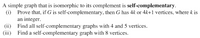 A simple graph that is isomorphic to its complement is self-complementary.
(i) Prove that, if G is self-complementary, then G has 4k or 4k+1 vertices, where k is
an integer.
(ii) Find all self-complementary graphs with 4 and 5 vertices.
(iii) Find a self-complementary graph with 8 vertices.
