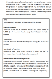 Controlled oxidation of alkane is a reaction in which alkanes are heated
in a regulated supply of oxygen to produce carboxylic acid and water in
the presence of catalyst. Supposed that you are tasked to conduct
thermodynamics analysis to determine the spontaneity and suitable
temperature of the reaction, prepare a proposal based on the guideline
given below and limit your proposal to 3 pages.
Title:
Thermodynamics analysis of controlled oxidation of alkanes
Reaction equation:
Select an alkane and a carboxylic acid of your choice based on
TABLE Q2 below and write the balance equation for the control oxidation
of alkane.
Calculation:
Calculate the value of standard enthalpy and entropy for the selected
reaction.
Spontaneity of reaction:
Analyze the Gibb's Free Energy equation to predict the effect of
temperature change towards the direction of spontaneity.
Determination of reaction temperature:
Suggest two temperatures in which the reaction is spontaneous and
non-spontaneous. Prove the reaction spontaneity by calculating the AG
at the two suggested temperatures. Relate the predicted spontaneity with
the calculated values of AG. State whether the prediction is correct.
[NOTE: Assume that AH° and AS° does not change with temperature]
