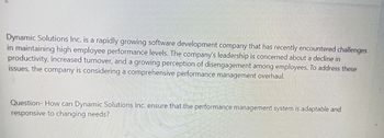 Dynamic Solutions Inc. is a rapidly growing software development company that has recently encountered challenges
in maintaining high employee performance levels. The company's leadership is concerned about a decline in
productivity, increased turnover, and a growing perception of disengagement among employees. To address these
issues, the company is considering a comprehensive performance management overhaul.
Question- How can Dynamic Solutions Inc. ensure that the performance management system is adaptable and
responsive to changing needs?