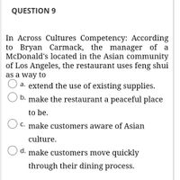 QUESTION 9
In Across Cultures Competency: According
to Bryan Carmack, the manager of a
McDonald's located in the Asian community
of Los Angeles, the restaurant uses feng shui
as a way to
a. extend the use of existing supplies.
b. make the restaurant a peaceful place
to be.
C. make customers aware of Asian
culture.
d. make customers move quickly
through their dining process.
