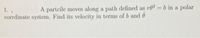 1.
A partcile moves along a path defined as r02 = b in a polar
corrdinate system. Find its velocity in terms of b and 0
