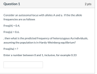 Consider an autosomal locus with alleles A and a. If the the allele
frequencies are as follows
Freq(A) = 0.4,
Freq(a) = 0.6.
, then what is the predicted frequency of heterozygous Aa individuals,
assuming the population is in Hardy-Weinberg equilibrium?
Freq(Aa) = ?
Enter a number between 0 and 1, inclusive, for example 0.33
