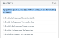 In population genetics, for a locus with two alleles, we use the variable q
to indicate.
Freq(A), the frequency of the dominant allele
O Freq(a), the frequency of the recessive allele
Freq(AA), the frequency of the AA genotype
O Freq(Aa), the frequency of the Aa genotype
Freq(aa), the frequency of the aa genotype
