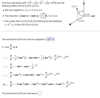 Find the work done by F = (x² + y)i + (y² + x)j + ze²k over the
following paths from (2,0,0) to (2,0,4).
a. The line segment x = 2, y = 0, 0≤z≤4
b.The helix r(t) = (2cos t)i + (2sin t)j +
c.The x-axis from (2,0,0) to (0,0,0) followed by the parabola
z = x, y = 0 from (0,0,0) to (2,0,4)
b. Find
The work done by F over the line segment is 3e² + 1.
A.
B.
C.
df
dt
df
dt
df
dt
df
dt
df
D. dt
for F.
1
2t
1/2/(
cos ³t) + costsint+ (sin ³t) + ²t 12t/x_21/x
- e
π
sint + cost + e
π
= COS
π
1 1/T
-=-=-=e¹/x
= - 8 cos
k, 0≤t≤2n
³t+2 costsint+ sin ³t+
The work done by F over the helix is
4t
π²
2t/r_2t/r
-e
2tsint-4 sin ²t + 8 sin ²t cost + 4 cos²t+
(2,0,4)
4t 21/1
∙e
Z=X
Z
(2,0,0)
(0,0,0)