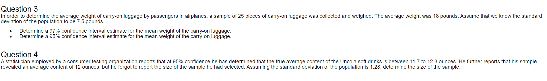 In order to determine the average weight of carry-on luggage by passengers in airplanes, a sample of 25 pieces of carry-on luggage was collected and weighed. The average weight was 18 pounds. Assume that we know the standard
deviation of the population to be 7.5 pounds.
Determine a 97% confidence interval estimate for the mean weight of the carry-on luggage.
Determine a 95% confidence interval estimate for the mean weight of the carry-on luggage.
