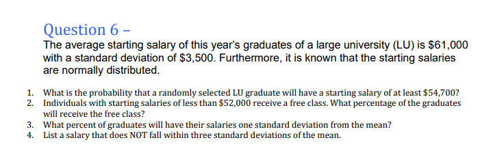 Question 6 –
The average starting salary of this year's graduates of a large university (LU) is $61,000
with a standard deviation of $3,500. Furthermore, it is known that the starting salaries
are normally distributed.
1. What is the probability that a randomly selected LU graduate will have a starting salary of at least $54,700?
2. Individuals with starting salaries of less than $52,000 receive a free class. What percentage of the graduates
will receive the free class?
3. What percent of graduates will have their salaries one standard deviation from the mean?
4. List a salary that does NOT fall within three standard deviations of the mean.
