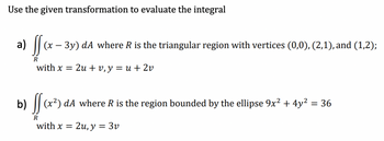 Use the given transformation to evaluate the integral
a) ff (x
(x − 3y) dA where R is the triangular region with vertices (0,0), (2,1), and (1,2);
R
with x = 2u + v, y = u + 2v
b) ff (x²) dA where R is the region bounded by the ellipse 9x² + 4y² = 36
R
with x = 2u, y = 3v