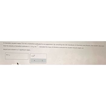 A chemistry student needs 75.0 mL of dimethyl sulfoxide for an experiment. By consulting the CRC Handbook of Chemistry and Physics, the student discovers
that the density of dimethyl sulfoxide is 1.10 g-cm3. Calculate the mass of dimethyl sulfoxide the student should weigh out.
Round your answer to 3 significant digits.
68.2 g
X
S