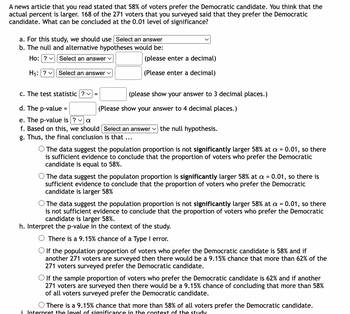 A news article that you read stated that 58% of voters prefer the Democratic candidate. You think that the actual percent is larger. 168 of the 271 voters that you surveyed said that they prefer the Democratic candidate. What can be concluded at the 0.01 level of significance?

a. For this study, we should use [Select an answer]

b. The null and alternative hypotheses would be:

Ho: [?] [Select an answer] (please enter a decimal)
H₁: [?] [Select an answer] (Please enter a decimal)

c. The test statistic [?] = _______ (please show your answer to 3 decimal places.)

d. The p-value = _______ (Please show your answer to 4 decimal places.)

e. The p-value is [?] α

f. Based on this, we should [Select an answer] the null hypothesis.

g. Thus, the final conclusion is that ...

- ○ The data suggest the population proportion is not significantly larger 58% at α = 0.01, so there is sufficient evidence to conclude that the proportion of voters who prefer the Democratic candidate is equal to 58%.
- ○ The data suggest the population proportion is significantly larger 58% at α = 0.01, so there is sufficient evidence to conclude that the proportion of voters who prefer the Democratic candidate is larger 58%
- ○ The data suggest the population proportion is not significantly larger 58% at α = 0.01, so there is not sufficient evidence to conclude that the proportion of voters who prefer the Democratic candidate is larger 58%.

h. Interpret the p-value in the context of the study.

- ○ There is a 9.15% chance of a Type I error.
- ○ If the population proportion of voters who prefer the Democratic candidate is 58% and if another 271 voters are surveyed then there would be a 9.15% chance that more than 62% of the 271 voters surveyed prefer the Democratic candidate.
- ○ If the sample proportion of voters who prefer the Democratic candidate is 62% and if another 271 voters are surveyed then there would be a 9.15% chance of concluding that more than 58% of all voters surveyed prefer the Democratic candidate.
- ○ There is a 9.15% chance that more than 58% of all voters prefer the Democratic candidate.

i. Select the correct choice in the context of the