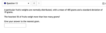 Question 13
<
>
A particular fruit's weights are normally distributed, with a mean of 405 grams and a standard deviation of
19 grams.
The heaviest 5% of fruits weigh more than how many grams?
Give your answer to the nearest gram.