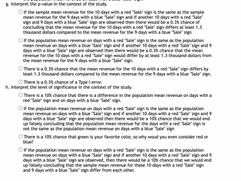 g. Interpret the p-value in the context of the study.
O If the sample mean revenue for the 10 days with a red "Sale" sign is the same as the sample
mean revenue for the 9 days with a blue "Sale" sign and if another 10 days with a red "Sale"
sign and 9 days with a blue "Sale" sign are observed then there would be a 0.3% chance of
concluding that the mean revenue for the 10 days with a red "Sale" sign differs at least 1.3
thousand dollars compared to the mean revenue for the 9 days with a blue "Sale" sign
O If the population mean revenue on days with a red "Sale" sign is the same as the population
mean revenue on days with a blue "Sale" sign and if another 10 days with a red "Sale" sign and 9
days with a blue "Sale" sign are observed then there would be a 0.3% chance that the mean
revenue for the 10 days with a red "Sale" sign would differ by at least 1.3 thousand dollars from
the mean revenue for the 9 days with a blue "Sale" sign.
There is a 0.3% chance that the mean revenue for the 10 days with a red "Sale" sign differs by
least 1.3 thousand dollars compared to the mean revenue for the 9 days with a blue "Sale" sign.
O There is a 0.3% chance of a Type I error.
h. Interpret the level of significance in the context of the study.
There is a 10% chance that there is a difference in the population mean revenue on days with a
red "Sale" sign and on days with a blue "Sale" sign.
O If the population mean revenue on days with a red "Sale" sign is the same as the population
mean revenue on days with a blue "Sale" sign and if another 10 days with a red "Sale" sign and 9
days with a blue "Sale" sign are observed then there would be a 10% chance that we would end
up falsely concluding that the population mean revenue for the days with a red "Sale" sign is
not the same as the population mean revenue on days with a blue "Sale" sign
O There is a 10% chance that green is your favorite color, so why woud you even consider red or
blue?
O If the population mean revenue on days with a red "Sale" sign is the same as the population
mean revenue on days with a blue "Sale" sign and if another 10 days with a red "Sale" sign and 9
days with a blue "Sale" sign are observed, then there would be a 10% chance that we would end
up falsely concluding that the sample mean revenue for these 10 days with a red "Sale" sign
and 9 days with a blue "Sale" sign differ from each other.