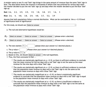 A retailer wants to see if a red "Sale" sign brings in the same amount of revenue than the same "Sale" sign in
blue. The data below shows the revenue in thousands of dollars that was achieved for various days when
the retailer decided to put the red "Sale" sign up and days when the retailer decided to put the blue "Sale"
sign up.
Red: 2.6, 2.3, 2.9, 2.9, 1.9, 1.8, 3.8,
3.7, 1.6, 3
Blue: 2.6, 4, 4.8, 3.8, 2.9, 4.8, 3.7, 5.2, 3.9
Assume that both populations follow a normal distribution. What can be concluded at the a = 0.10 level
of significance level of significance?
For this study, we should use Select an answer
a. The null and alternative hypotheses would be:
Ho: Select an answer
H₁:
Select an answer ✓
Select an answer ✓
Select an answer ✓
Select an answer ✓
(please enter a decimal)
Select an answer (Please enter a decimal)
b. The test statistic ? ✓ =
c. The p-value =
d. The p-value is ? ✓ a
e. Based on this, we should | Select an answer the null hypothesis.
f. Thus, the final conclusion is that ...
(please show your answer to 3 decimal places.)
(Please show your answer to 4 decimal places.)
The results are statistically significant at a = 0.10, so there is sufficient evidence to conclude
that the mean revenue for the ten days with a red "Sale" sign is not the same as the mean
revenue for the nine days with a blue "Sale" sign.
The results are statistically significant at a = 0.10, so there is sufficient evidence to conclude
that the population mean revenue on days with a red "Sale" sign is not the same as the
population mean revenue on days with a blue "Sale" sign.
O The results are statistically insignificant at a = 0.10, so there is statistically significant
evidence to conclude that the population mean revenue on days with a red "Sale" sign is equal
to the population mean revenue on days with a blue "Sale" sign.
O The results are statistically insignificant at a = 0.10, so there is insufficient evidence to
conclude that the population mean revenue on days with a red "Sale" sign is not the same as
the population mean revenue on days with a blue "Sale" sign.