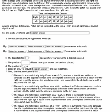 Is the average time to complete an obstacle course different when a patch is placed over the right eye
than when a patch is placed over the left eye? Thirteen randomly selected volunteers first completed an
obstacle course with a patch over one eye and then completed an equally difficult obstacle course with a
patch over the other eye. The completion times are shown below. "Left" means the patch was placed over
the left eye and "Right" means the patch was placed over the right eye.
Time to Complete the Course
Right 45 41 46 50 41 43 48 40
Left 46 40 47 53 42 48 48 40
Assume a Normal distribution. What can be concluded at the the a = 0.01 level of significance level of
significance?
For this study, we should use Select an answer
a. The null and alternative hypotheses would be:
Ho: Select an answer ✓
H₁:
Select an answer ✓
Select an answer ✓
Select an answer ✓
b. The test statistic ? ✓
=
(please enter a decimal)
Select an answer (Please enter a decimal)
Select an answer
(please show your answer to 3 decimal places.)
c. The p-value=
d. The p-value is ? ✓ a
e. Based on this, we should [Select an answer the null hypothesis.
f. Thus, the final conclusion is that ...
(Please show your answer to 4 decimal places.)
O The results are statistically insignificant at a = 0.01, so there is insufficient evidence to
conclude that the population mean time to complete the obstacle course with a patch over the
right eye is not the same as the population mean time to complete the obstacle course with a
patch over the left eye.
O The results are statistically significant at a = 0.01, so there is sufficient evidence to conclude
that the eight volunteers that were completed the course in the same amount of time on
average with the patch over the right eye compared to the left eye.
The results are statistically insignificant at a = 0.01, so there is statistically significant
evidence to conclude that the population mean time to complete the obstacle course with a
patch over the right eye is equal to the population mean time to complete the obstacle course
with a patch over the left eye.
The results are statistically significant at a = 0.01, so there is sufficient evidence to conclude
that the population mean time to complete the obstacle course with a patch over the right eye
is not the same as the population mean time to complete the obstacle course with a patch