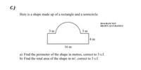 С.)
Here is a shape made up of a rectangle and a semicircle.
DIAGRAM NOT
DRAWN ACCURATELY
3 m
3 m
4 m
16 m
a) Find the perimeter of the shape in metres, correct to 3 s.f.
b) Find the total area of the shape in m², correct to 3 s.f.
