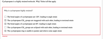 Cyclopropane is a highly strained molecule. Why? Select all that apply.
Why is cyclopropane highly strained?
The bond angles of cyclopropane are 120°, leading to angle strain
The cyclopropane CH₂ groups are staggered with each other, leading to torsional strain
The bond angles of cyclopropane are 60°, leading to angle strain
The cyclopropane CH₂ groups are eclipsed with each other, leading to torsional strain
The cyclopropane ring is unable to pucker and relieve some angle strain
Incorrect