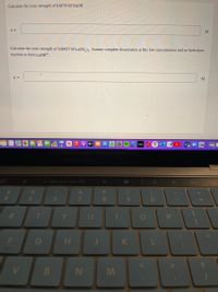 Calculate the ionic strength of 0.0079 M NaOH.
M
Calculate the ionic strength of 0.00027 M La(IO,)q. Assume complete dissociation at this low concentration and no hydrolysis
reaction to form LaOH+
stv
hulu
MacBook PrO
G Search or type URL
%24
4.
&
*
5
6
8.
R.
Y
F
H
K
N M
.. ..
