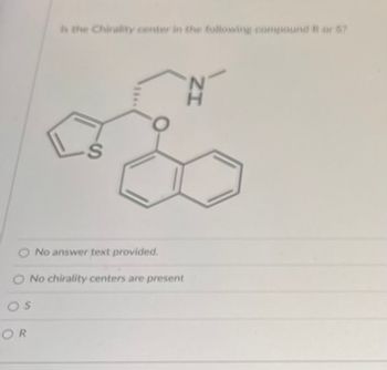 **Chirality in Organic Compounds**

**Question:**
Is the chirality center in the following compound R or S?

**Description:**
The image presents a chemical structure that appears to be a complex organic molecule featuring several functional groups. The molecule includes:

- A benzene ring fused with another ring carrying a sulfur atom.
- Another benzene ring attached to an oxygen atom.
- An amine group (-NH) with an adjacent methyl group.

**Answer Options:**
- No answer text provided.
- No chirality centers are present.
- S
- R

**Analysis:**
To determine if the chirality center in the molecule is R or S, one needs to:

1. Evaluate the chiral center by identifying the carbon atom bonded to four different groups.
2. Assign priorities to the substituents based on atomic numbers (Cahn-Ingold-Prelog rules).
3. Determine if the arrangement of these groups follows clockwise (R) or counterclockwise (S) rotation when viewed from a specific angle.

**Note:**
Analyzing the provided structure requires a fundamental understanding of stereochemistry and the ability to apply chiral assignment rules systematically.