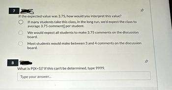 7 2
If the expected value was 3.75, how would you interpret this value?
8
If many students take this class, in the long run, we'd expect the class to
average 3.75 comments per student.
We would expect all students to make 3.75 comments on the discussion
board.
$
Most students would make between 3 and 4 comments on the discussion
board.
What is P(X=5)? If this can't be determined, type 9999.
Type your answer...
-D