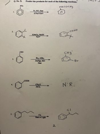 4.
5.
Q. No. I).
1.
3.
NO₂
Predict the products for each of the following reactions.
инсосиз
a
CHO
COOH
Fe, HCl, Heat
(CH3CO)20
KMnO4, NaOH
H3O+
Br2, AlBr3
Zn(Hg), HCI
Heat
CH:CH
AICI3
Cl₂
Heat or Light
2
O
COOH
CH3
NR.