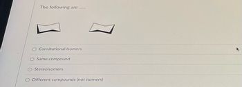 **Question:**

The following are ......

[Image of two chemical structures that are conformational isomers]

1. Constitutional Isomers
2. Same compound
3. Stereoisomers
4. Different compounds (not isomers)

**Explanation of Diagrams:**
The image displays two chemical structures that appear to be two different arrangements of the same molecular formula. These structures are termed conformational isomers, which mean they are different shapes or orientations of the same molecule, often resulting from the rotation around a single bond.

In multiple-choice questions, the student is prompted to identify the correct relationship between these two structures from the following options: 

- Constitutional Isomers: Compounds with the same molecular formula but different connectivity of their atoms.
- Same compound: Both structures are identical without any structural differences.
- Stereoisomers: Compounds with the same molecular formula and connectivity of atoms but differ in spatial arrangement.
- Different compounds (not isomers): The structures do not relate as isomers and represent different compounds.

The correct option should be selected based on the provided structures.