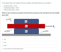 In the figure below, the weights of the top, middle, and bottom blocks are are follows:
• top block (WA) = 10 N
• middle block (WB) = 50 N
%3D
• bottom block (Wc) = 30 N
What is the maximum possible frictional force between the top block (A) and middle
block (B)?
H;=0.2
WA
WB
FA
Hs=0.6
Wo
Hs=0.3
O 2 N
O 3 N
30 N
cannot tell from the information given
