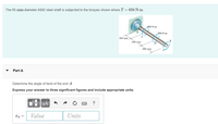 The 65-mm-diameter A992 steel shaft is subjected to the torques shown where T = 650 N-m.
400 N-m
B
200 N-m
C
300 mm
600 mm
600 mm
Part A
Determine the angle of twist of the end A.
Express your answer to three significant figures and include appropriate units.
HA
?
Value
Units
