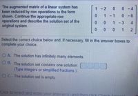 The augmented matrix of a linear system has
been reduced by row operations to the form
shown. Continue the appropriate row
operations and describe the solution set of the
original system.
1-2
0 4
1 - 1
0- 6
1 -3
4
0 0
1
Select the correct choice below and, if necessary, fill in the answer boxes to
complete your choice.
OA. The solution has infinitely many elements.
O B. The solution set contains one solution: ).
(Type integers or simplified fractions.)
O C. The solution set is empty.
Click to select and enter your answer(s) and then click Cherk Oncwor
