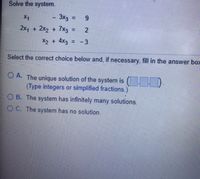 Solve the system.
X1
3x3 :
= 9
2x1 + 2x2 + 7x3 :
%3D
X2 + 4x3 = - 3
Select the correct choice below and, if necessary, fill in the answer bo>
O A. The unique solution of the system is ( D.
(Type integers or simplified fractions.)
O B. The system has infinitely many solutions.
O C. The system has no solution.
