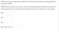 Determine the electron pair geometry (EPG), the molecular geometry (MG), the bong angle (BA), and
the polarity of BrF5.
NOTE: Be sure to enter in your answers with correct spelling, spacing, and all lowercase letters; for
the bond angle just type in the number; for the polarity enter "yes" for polar and "no" for nonpolar.
ЕPG:
MG:
BA:
polar? enter yes or no:
