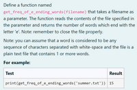 Define a function named
get_freq_of_e_ending_words(filename) that takes a filename as
a parameter. The function reads the contents of the file specified in
the parameter and returns the number of words which end with the
letter 'e'. Note: remember to close the file properly.
Note: you can assume that a word is considered to be any
sequence of characters separated with white-space and the file is a
plain text file that contains 1 or more words.
For example:
Test
Result
print(get_freq_of_e_ending_words('summer.txt'))
15
