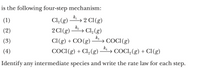 is the following four-step mechanism:
k,
Cl, (g)
→ 2 Cl(g)
→ Cl,(g)
(1)
(2)
k2
2 CI(g)
kg
Cl(g) + CO(g)
→ COCI(g)
→ COCI,(g) + Cl(g)
(3)
(4)
k4
COCI(g) + Cl2(g)
Identify any intermediate species and write the rate law for each step.
