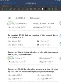 6:29 AM Thu 14 Oct
36%
mat113_Chapter2 -
...
00
x mat113_Chapt... O x
Untitled (6)
Untitled (7)
X PHY103Lab_Simpl...
X PHY103-ForceTabl...
182
CHAPTER 2
Differentiation
23, (a) ƒ (x)
= In (sin x)
(b) f(t) =
= In (sec t + tan t)
24. (a) f (x)
= e2*x³
(b) f(w) = Ve2w + w³
•.• •
In exercises 25–28, find an equation of the tangent line to
y = f(x) at x = 1.
25. f(x) = 3er?
26. f(x) =
Zre
E
27. f(x)= x² In x
28. f(x) = 2 In x3
In exercises 29 and 30, find all values of x for which the tangent
line to y = f (x) is horizontal.
29. la) -2r
f (x) = xe
(b) f(x)
= xe-3x
30. (а) f (x) — х?е-2х
(b) f(x) = x²e-3x
... ..
In exercises 31–34, the value of an investment at time t is given
by v(t). Find the instantaneous percentage rate of change.
31. v(t) = 100 3'
32. v(t) = 100 4'
33. v(t) = 40 e0.41
34. v(t) =
60 е -0.2г
•..
