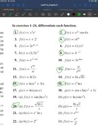 6:29 AM Thu 14 Oct
36%
< 88
mat113_Chapter2 -
...
00
x mat113_Chapt... O x
Untitled (6)
Untitled (7)
X PHY103Lab_Simpl...
X PHY103-ForceTabl...
In exercises 1–24, differentiate each function.
om
D f(x) = x²e*
2. F(x) = e2* cos 4.x
an-
ain
3. f(t) =t +2'
(4. )f (t) = 14
ph
5. f(x)= 2e4x+1
6. f(x) = (1/e)*
ng
7. h(x) = (1/3)*²
8. )h(x) = 4-x²
an
9. f(u) — еu?+4и
10. f(u) = 3etan u
rer.
e4w
11. ƒ(w) =
ent
W
12, f(w) =
e6w
cal
13. f(x) — In 2х
14. f(x) = In /8x
nd
15.) f (t) = ln (t³ + 3t)
16. (t) = t° In t
%3D
ge
17. g(x) = In (cos x)
18. g(x) = cos x In(x2 + 1)
ns.
to
19. (a) f (x) = sin (In x?)
(b) g(t) = In (sint²)
VIn x
(20. (a) f(x)
In Vi
1/4
(b) g(t) =
t
are
21. (a) h(x)= e* In x
(b) f(x) = elnx
pes
et
22. (а) h(х) — 2°
(b) f (x) =
2x
