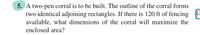 5. A two-pen corral is to be built. The outline of the corral forms
two identical adjoining rectangles. If there is 120 ft of fencing
available, what dimensions of the corral will maximize the
enclosed area?
