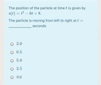 The position of the particle at time t is given by
s(t) = t2 – 6t + 8.
The particle is moving from left to right at t =
seconds
2.0
O 0.5
О 5.0
О 2.5
O 0.0
