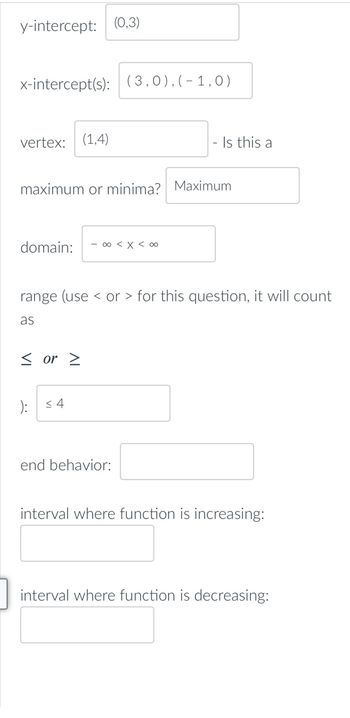 y-intercept: (0,3)
x-intercept(s): (3,0),(-1,0)
vertex: (1,4)
maximum or minima? Maximum
domain: - ∞0 < x < 0
range (use or > for this question, it will count
as
< or >
): ≤4
end behavior:
interval where function is increasing:
interval where function is decreasing:
Is this a