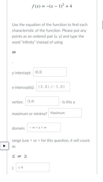 ƒ (x) = −(x − 1)² + 4
Use the equation of the function to find each
characteristic of the function. Please put any
points as an ordered pair (x, y) and type the
word "infinity" instead of using
∞
y-intercept: (0,3)
x-intercept(s): (3,0),(-1,0)
vertex: (1,4)
maximum or minima? Maximum
domain: - ∞ < x < 00
range (use or for this question, it will count
as
< or >
): ≤4
- Is this a