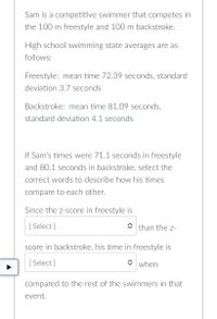 Sam is a competitive swimmer that competes in
the 100 m freestyle and 100 m backstroke.
High school swimming state averages are as
follows:
Freestyle: mean time 72.39 seconds, standard
deviation 3.7 seconds
Backstroke: mean time 81.09 seconds,
standard deviation 4.1 seconds
If Sam's times were 71.1 seconds in freestyle
and 80.1 seconds in backstroke, select the
correct words to describe how his times
compare to each other.
Since the z-score in freestyle is
[Select]
than the Z-
score in backstroke, his time in freestyle is
[Select]
when
compared to the rest of the swimmers in that
event.