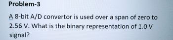 Problem-3
A 8-bit A/D convertor is used over a span of zero to
2.56 V. What is the binary representation of 1.0 V
signal?