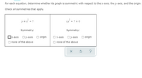 For each equation, determine whether its graph is symmetric with respect to the x-axis, the y-axis, and the origin.
Check all symmetries that apply.
2
y = x + 7
xy +7 = 0
Symmetry:
Symmetry:
]x-axis Oy-axis
origin
х-аxis 0y-axis
origin
none of the above
none of the above
?
