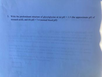 3. Write the predominant structure of glycylglycine at (a) pH = 1.5 (the approximate pH of
stomach acid), and (b) pH = 7.4 (normal blood pH)
AZA