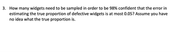 **Sample Size Determination for Estimating Proportions**

**Question:**

How many widgets need to be sampled in order to be 98% confident that the error in estimating the true proportion of defective widgets is at most 0.05? Assume you have no idea what the true proportion is.

---

**Explanation:**

To solve this problem, we need to determine the sample size required to estimate the proportion of defective widgets with a certain level of confidence and margin of error.

**Variables and Formula:**

1. **Confidence Level (CL):** 98%
2. **Margin of Error (E):** 0.05
3. **Proportion (p):** Since there's no knowledge of the true proportion, p is assumed as 0.5 (maximizing variability).
4. **Z-score:** Corresponding to the 98% confidence level. This is approximately 2.33.

The formula for calculating sample size \( (n) \) when the population proportion is unknown is:

\[
n = \left( \frac{Z^2 \times p \times (1-p)}{E^2} \right)
\]

**Steps:**

1. **Calculate the Z-score** for 98% confidence.
2. **Apply the formula** using the values of Z, p, and E.

The result will give you the minimum number of widgets needed to be sampled to ensure the desired confidence and accuracy in estimating the proportion of defective widgets.