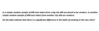 In a simple random sample of 600 men taken from a big city 400 are found to be smokers. In another
simple random sample of 900 men taken from another city 450 are smokers.
Do the data indicate that there is a significant difference in the habit of smoking in the two cities?
