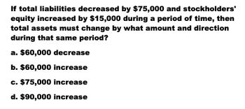 If total liabilities decreased by $75,000 and stockholders'
equity increased by $15,000 during a period of time, then
total assets must change by what amount and direction
during that same period?
a. $60,000 decrease
b. $60,000 increase
c. $75,000 increase
d. $90,000 increase